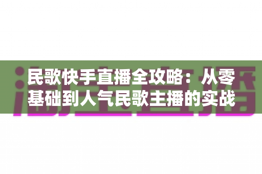 民歌快手直播全攻略:从零基础到人气民歌主播的实战宝典 民歌快手直播全攻略:从零基础到人气民歌主播的实战宝典