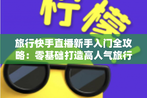 旅行快手直播新手入门全攻略:零基础打造高人气旅行直播间的实用指南 旅行快手直播新手入门全攻略:零基础打造高人气旅行直播间的实用指南