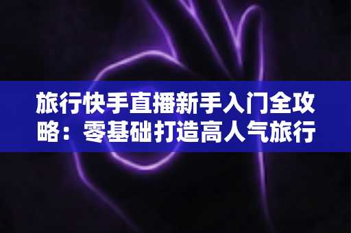 旅行快手直播新手入门全攻略:零基础打造高人气旅行直播间的实用指南 旅行快手直播新手入门全攻略:零基础打造高人气旅行直播间的实用指南