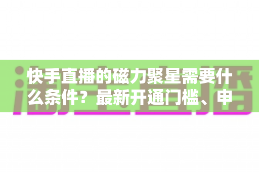 快手直播的磁力聚星需要什么条件？最新开通门槛、申请流程与直播变现全攻略
