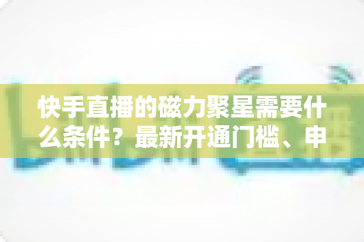 快手直播的磁力聚星需要什么条件？最新开通门槛、申请流程与直播变现全攻略