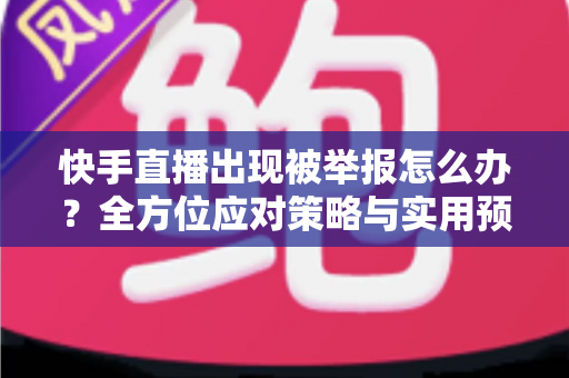 快手直播出现被举报怎么办？全方位应对策略与实用预防指南
