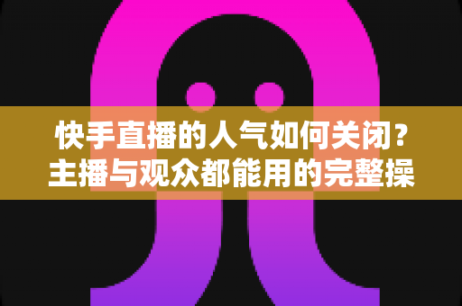 快手直播的人气如何关闭?主播与观众都能用的完整操作指南 快手直播的人气如何关闭?主播与观众都能用的完整操作指南