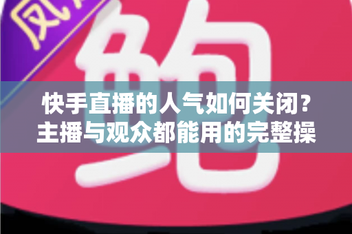 快手直播的人气如何关闭?主播与观众都能用的完整操作指南 快手直播的人气如何关闭?主播与观众都能用的完整操作指南