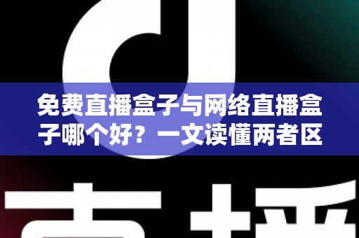 免费直播盒子与网络直播盒子哪个好？一文读懂两者区别、利弊与选购指南