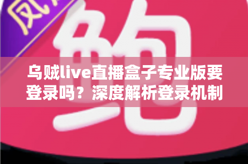乌贼live直播盒子专业版要登录吗？深度解析登录机制、使用限制与安全指南