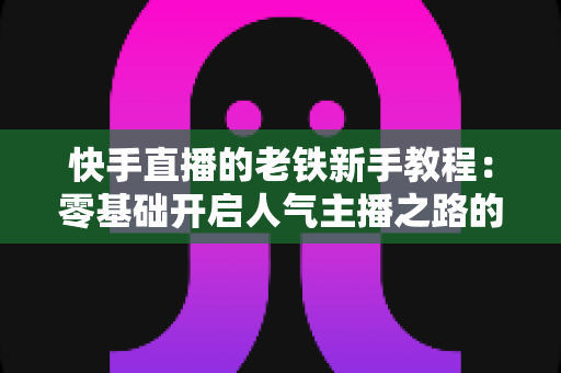 快手直播的老铁新手教程:零基础开启人气主播之路的完整攻略 快手直播的老铁新手教程:零基础开启人气主播之路的完整攻略