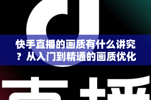快手直播的画质有什么讲究?从入门到精通的画质优化全攻略 快手直播的画质有什么讲究?从入门到精通的画质优化全攻略