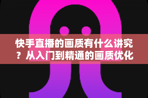 快手直播的画质有什么讲究?从入门到精通的画质优化全攻略 快手直播的画质有什么讲究?从入门到精通的画质优化全攻略