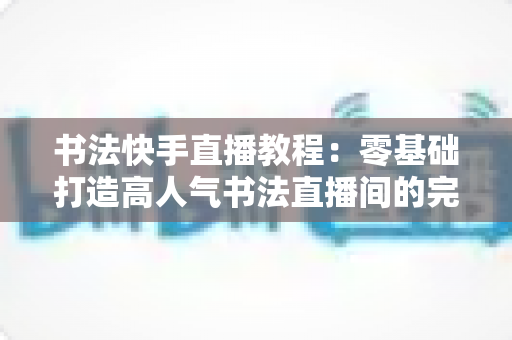 书法快手直播教程:零基础打造高人气书法直播间的完整实战指南 书法快手直播教程:零基础打造高人气书法直播间的完整实战指南