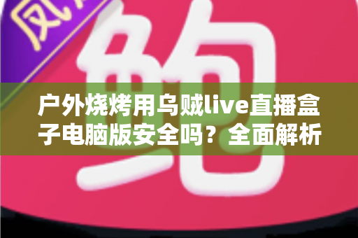 户外烧烤用乌贼live直播盒子电脑版安全吗?全面解析软件安全性与户外使用指南 户外烧烤用乌贼live直播盒子电脑版安全吗?全面解析软件安全性与户外使用指南