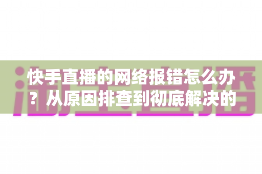 快手直播的网络报错怎么办?从原因排查到彻底解决的全攻略指南 快手直播的网络报错怎么办?从原因排查到彻底解决的全攻略指南