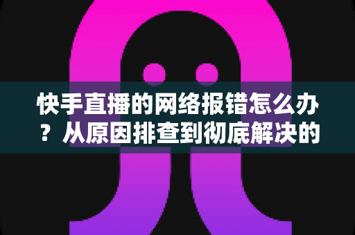 快手直播的网络报错怎么办?从原因排查到彻底解决的全攻略指南 快手直播的网络报错怎么办?从原因排查到彻底解决的全攻略指南