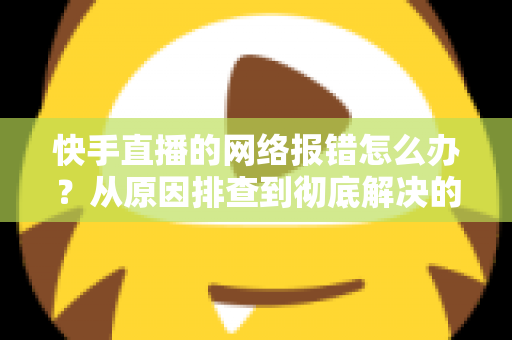 快手直播的网络报错怎么办?从原因排查到彻底解决的全攻略指南 快手直播的网络报错怎么办?从原因排查到彻底解决的全攻略指南