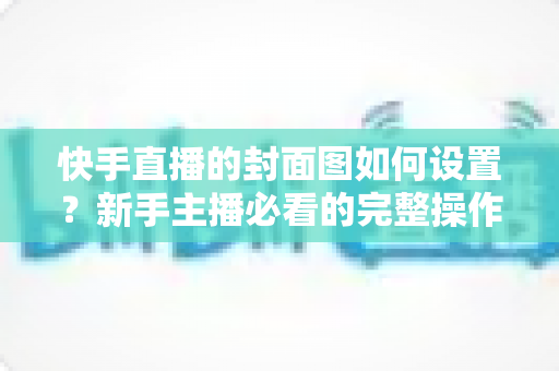 快手直播的封面图如何设置?新手主播必看的完整操作指南与高点击率封面设计技巧 快手直播的封面图如何设置?新手主播必看的完整操作指南与高点击率封面设计技巧