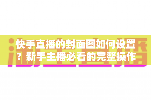 快手直播的封面图如何设置？新手主播必看的完整操作指南与高点击率封面设计技巧
