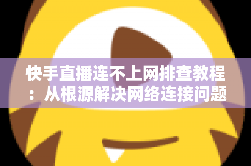 快手直播连不上网排查教程：从根源解决网络连接问题的完整指南