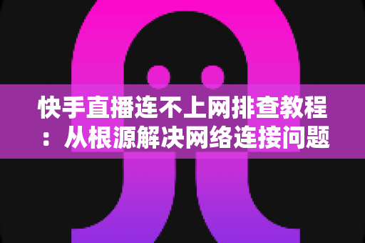 快手直播连不上网排查教程：从根源解决网络连接问题的完整指南