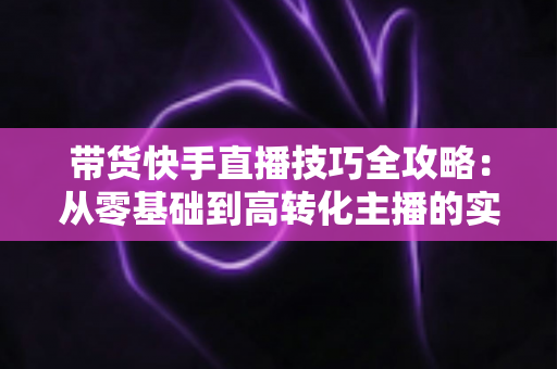 带货快手直播技巧全攻略：从零基础到高转化主播的实战宝典