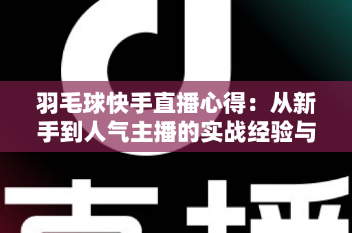羽毛球快手直播心得:从新手到人气主播的实战经验与变现指南 羽毛球快手直播心得:从新手到人气主播的实战经验与变现指南