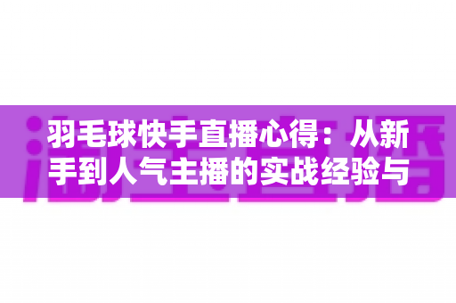 羽毛球快手直播心得：从新手到人气主播的实战经验与变现指南