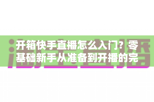 开箱快手直播怎么入门?零基础新手从准备到开播的完整实战指南 开箱快手直播怎么入门?零基础新手从准备到开播的完整实战指南
