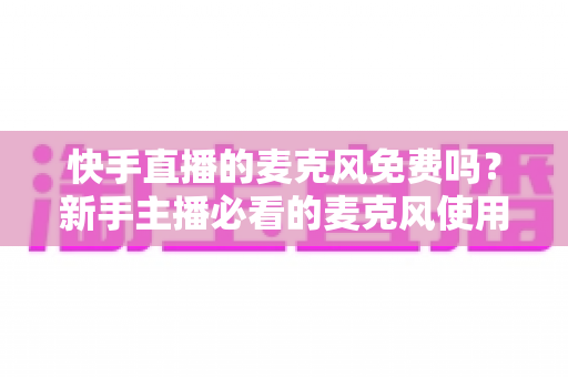 快手直播的麦克风免费吗?新手主播必看的麦克风使用与费用全解析 快手直播的麦克风免费吗?新手主播必看的麦克风使用与费用全解析