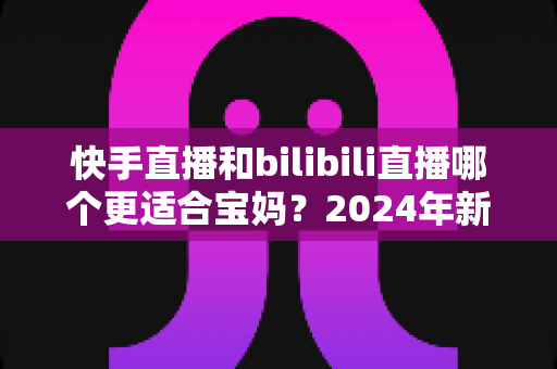 快手直播和bilibili直播哪个更适合宝妈？2024年新手妈妈选平台开直播的完整指南