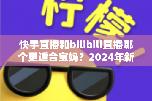 快手直播和bilibili直播哪个更适合宝妈？2024年新手妈妈选平台开直播的完整指南