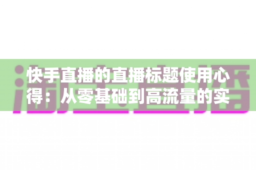 快手直播的直播标题使用心得:从零基础到高流量的实战指南 快手直播的直播标题使用心得:从零基础到高流量的实战指南