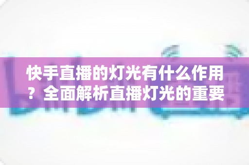 快手直播的灯光有什么作用?全面解析直播灯光的重要性、类型与布置技巧 快手直播的灯光有什么作用?全面解析直播灯光的重要性、类型与布置技巧