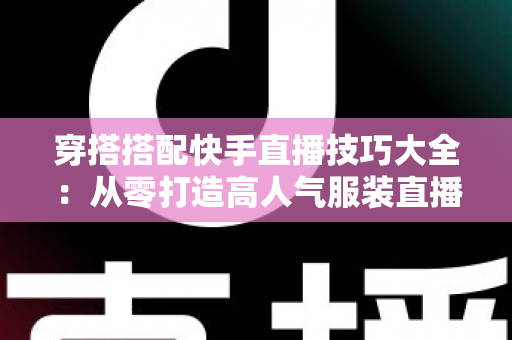穿搭搭配快手直播技巧大全：从零打造高人气服装直播间的实战指南