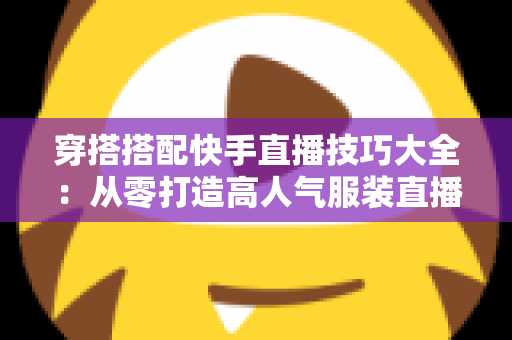 穿搭搭配快手直播技巧大全：从零打造高人气服装直播间的实战指南
