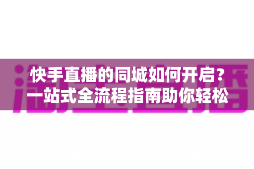 快手直播的同城如何开启?一站式全流程指南助你轻松吸引本地粉丝 快手直播的同城如何开启?一站式全流程指南助你轻松吸引本地粉丝