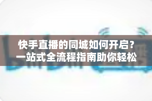 快手直播的同城如何开启?一站式全流程指南助你轻松吸引本地粉丝 快手直播的同城如何开启?一站式全流程指南助你轻松吸引本地粉丝