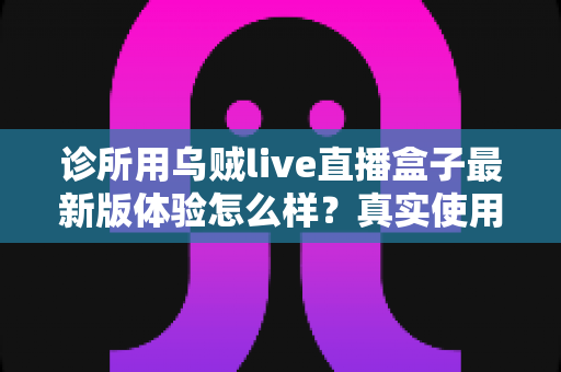 诊所用乌贼live直播盒子最新版体验怎么样？真实使用感受与全面测评一文看懂