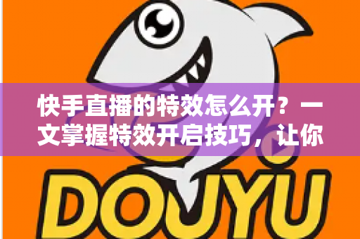 快手直播的特效怎么开？一文掌握特效开启技巧，让你的直播间瞬间吸睛