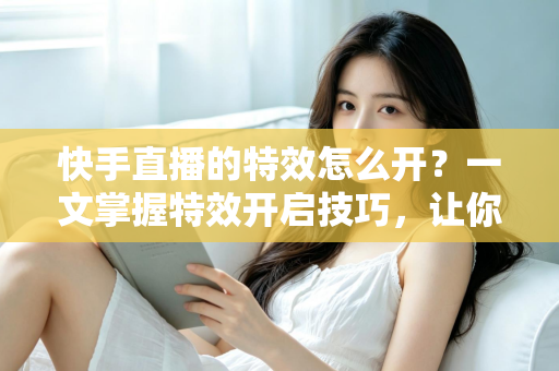 快手直播的特效怎么开？一文掌握特效开启技巧，让你的直播间瞬间吸睛