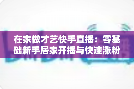 在家做才艺快手直播:零基础新手居家开播与快速涨粉变现全攻略 在家做才艺快手直播:零基础新手居家开播与快速涨粉变现全攻略