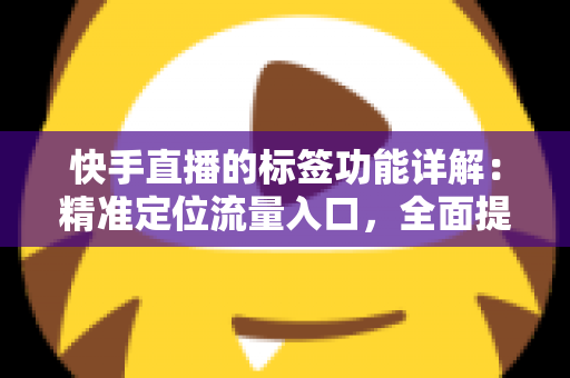 快手直播的标签功能详解：精准定位流量入口，全面提升直播间曝光与转化率的实战运营指南