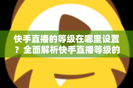 快手直播的等级在哪里设置?全面解析快手直播等级的查看方法与快速提升攻略 快手直播的等级在哪里设置?全面解析快手直播等级的查看方法与快速提升攻略