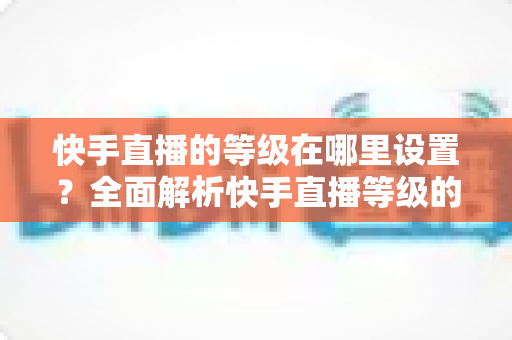 快手直播的等级在哪里设置?全面解析快手直播等级的查看方法与快速提升攻略 快手直播的等级在哪里设置?全面解析快手直播等级的查看方法与快速提升攻略
