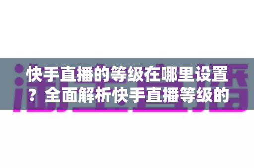 快手直播的等级在哪里设置?全面解析快手直播等级的查看方法与快速提升攻略 快手直播的等级在哪里设置?全面解析快手直播等级的查看方法与快速提升攻略