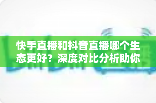 快手直播和抖音直播哪个生态更好？深度对比分析助你找到最适合的直播平台