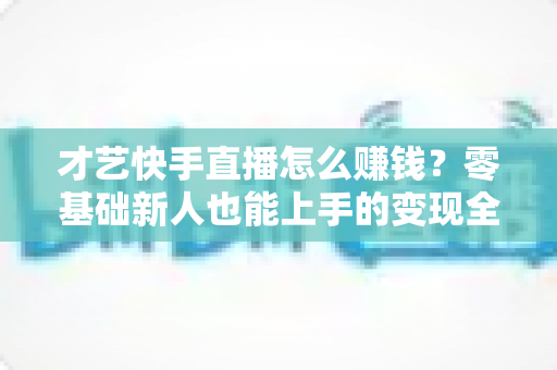 才艺快手直播怎么赚钱?零基础新人也能上手的变现全攻略 才艺快手直播怎么赚钱?零基础新人也能上手的变现全攻略