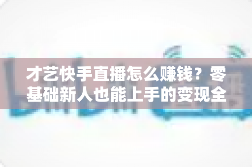 才艺快手直播怎么赚钱?零基础新人也能上手的变现全攻略 才艺快手直播怎么赚钱?零基础新人也能上手的变现全攻略