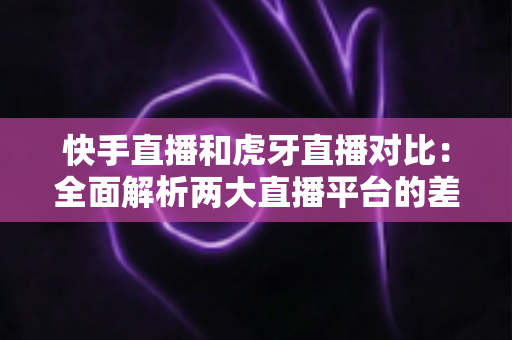 快手直播和虎牙直播对比：全面解析两大直播平台的差异，帮你找到最适合自己的直播阵地