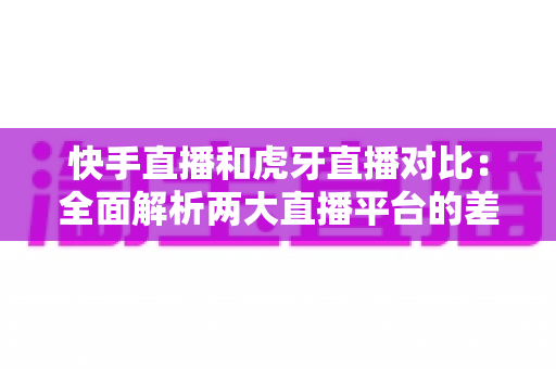 快手直播和虎牙直播对比：全面解析两大直播平台的差异，帮你找到最适合自己的直播阵地