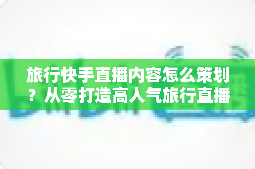 旅行快手直播内容怎么策划？从零打造高人气旅行直播的全方位实战指南