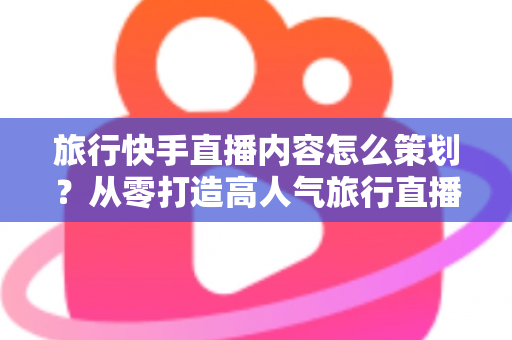 旅行快手直播内容怎么策划？从零打造高人气旅行直播的全方位实战指南